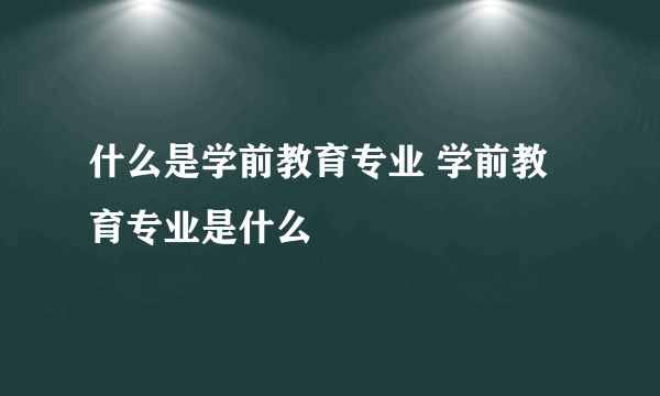 什么是学前教育专业 学前教育专业是什么