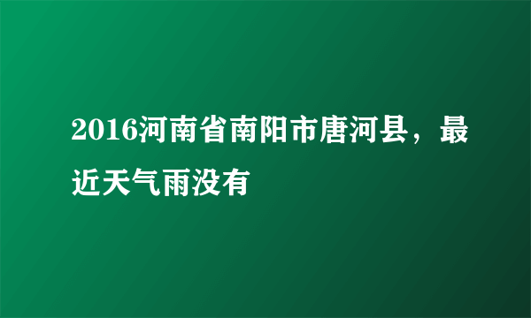 2016河南省南阳市唐河县，最近天气雨没有