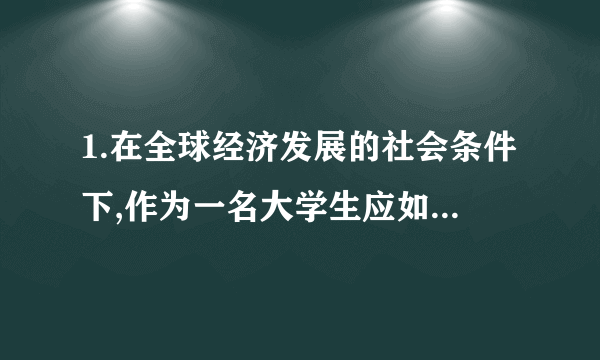 1.在全球经济发展的社会条件下,作为一名大学生应如何发扬爱国主义精神