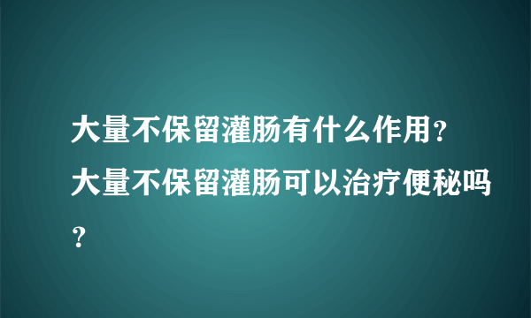 大量不保留灌肠有什么作用？大量不保留灌肠可以治疗便秘吗？