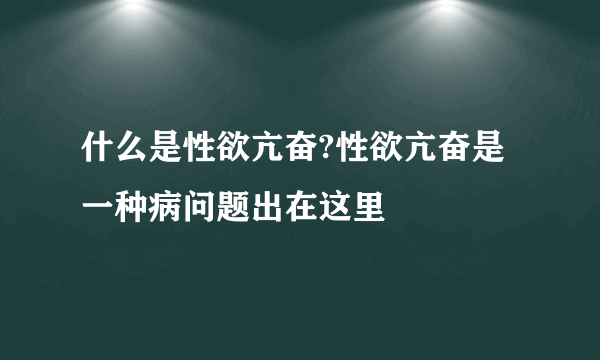 什么是性欲亢奋?性欲亢奋是一种病问题出在这里