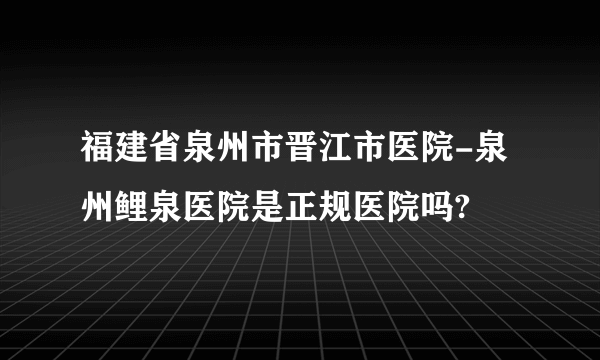 福建省泉州市晋江市医院-泉州鲤泉医院是正规医院吗?