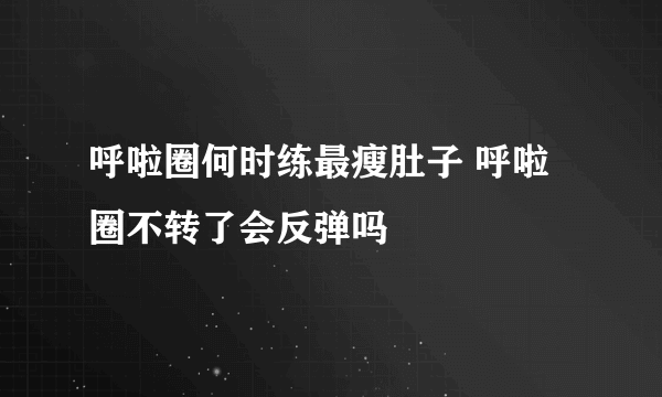 呼啦圈何时练最瘦肚子 呼啦圈不转了会反弹吗