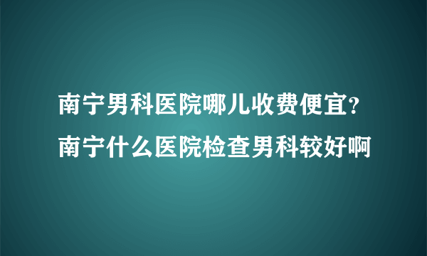 南宁男科医院哪儿收费便宜？南宁什么医院检查男科较好啊