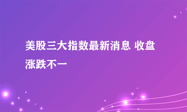 美股三大指数最新消息 收盘涨跌不一