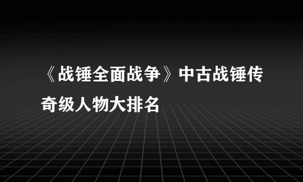 《战锤全面战争》中古战锤传奇级人物大排名