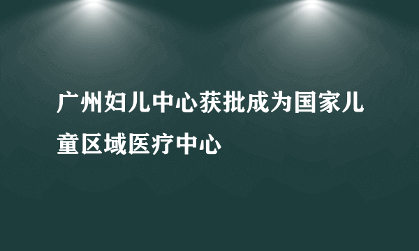 广州妇儿中心获批成为国家儿童区域医疗中心    