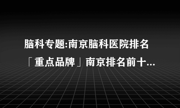 脑科专题:南京脑科医院排名「重点品牌」南京排名前十脑科医院