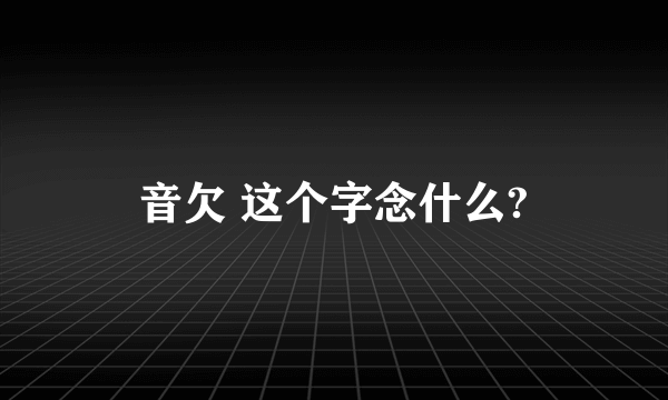 音欠 这个字念什么?