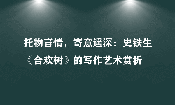 托物言情，寄意遥深：史铁生《合欢树》的写作艺术赏析