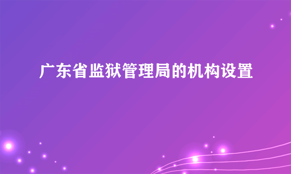 广东省监狱管理局的机构设置