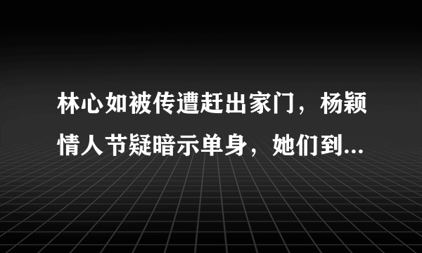 林心如被传遭赶出家门，杨颖情人节疑暗示单身，她们到底怎么了？