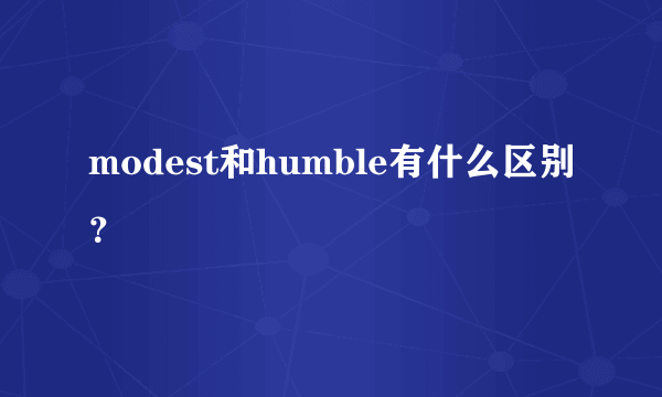 modest和humble有什么区别？