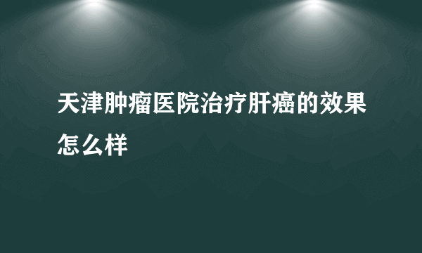 天津肿瘤医院治疗肝癌的效果怎么样