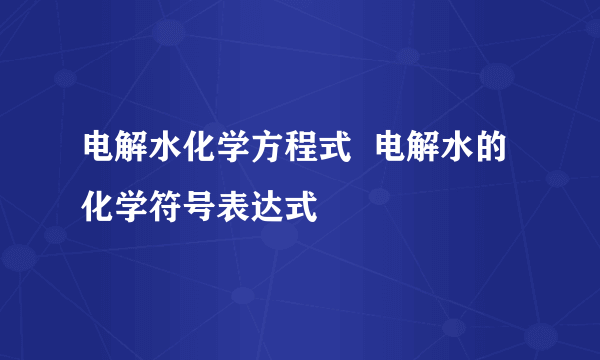 电解水化学方程式  电解水的化学符号表达式