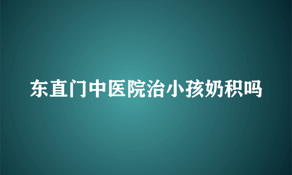 东直门中医院治小孩奶积吗