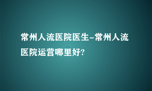 常州人流医院医生-常州人流医院运营哪里好?