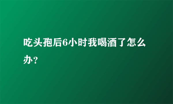 吃头孢后6小时我喝酒了怎么办？