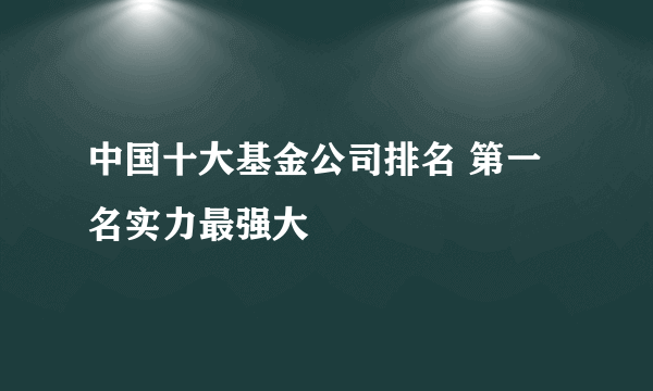 中国十大基金公司排名 第一名实力最强大