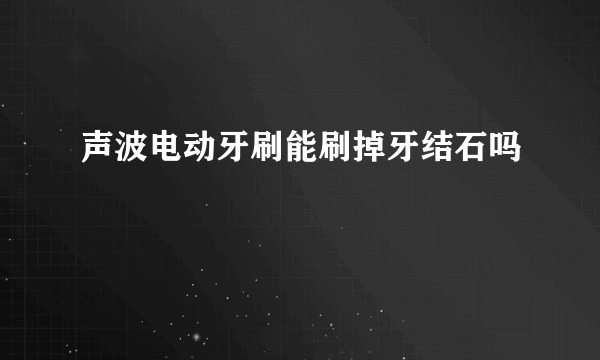 声波电动牙刷能刷掉牙结石吗