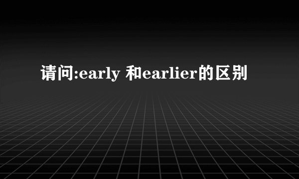 请问:early 和earlier的区别