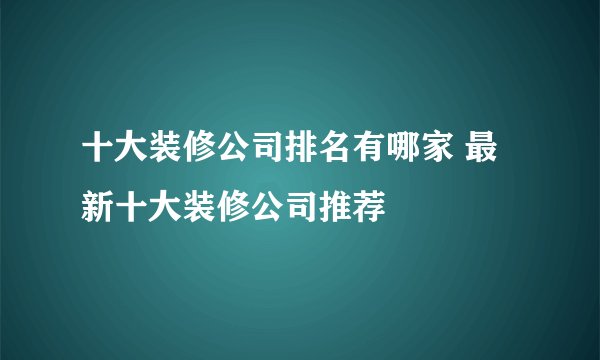 十大装修公司排名有哪家 最新十大装修公司推荐