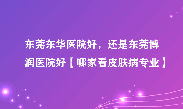 东莞东华医院好，还是东莞博润医院好【哪家看皮肤病专业】