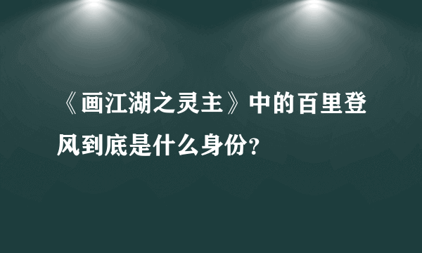 《画江湖之灵主》中的百里登风到底是什么身份？