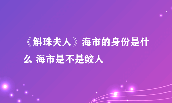 《斛珠夫人》海市的身份是什么 海市是不是鲛人