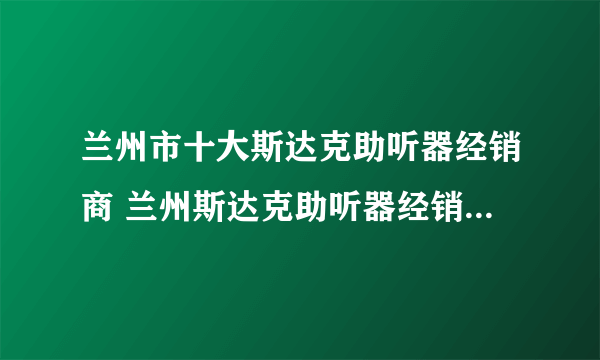 兰州市十大斯达克助听器经销商 兰州斯达克助听器经销商在哪里