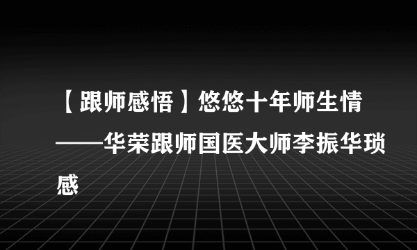 【跟师感悟】悠悠十年师生情——华荣跟师国医大师李振华琐感