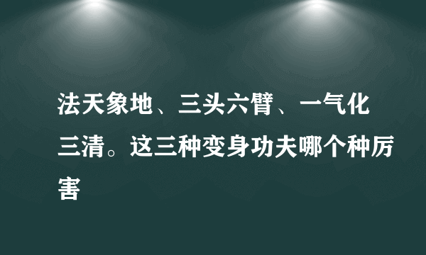 法天象地、三头六臂、一气化三清。这三种变身功夫哪个种厉害