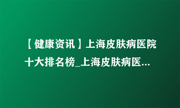 【健康资讯】上海皮肤病医院十大排名榜_上海皮肤病医院哪家好