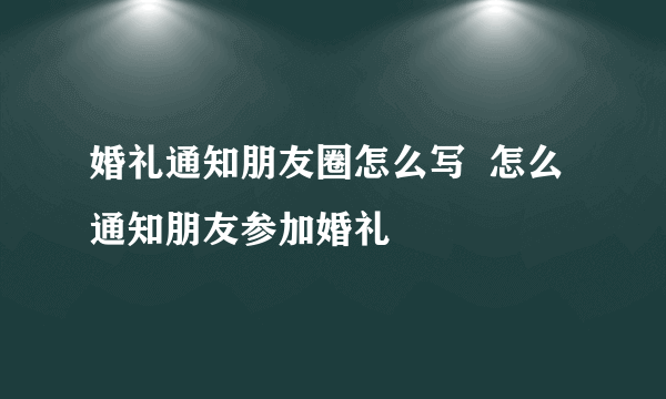 婚礼通知朋友圈怎么写  怎么通知朋友参加婚礼