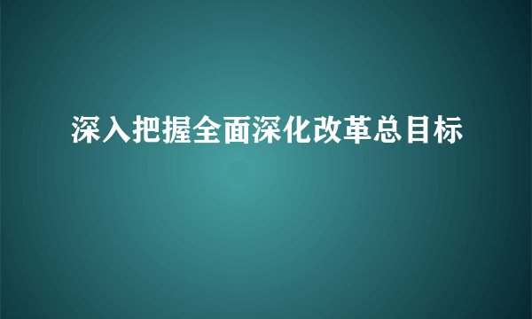 深入把握全面深化改革总目标