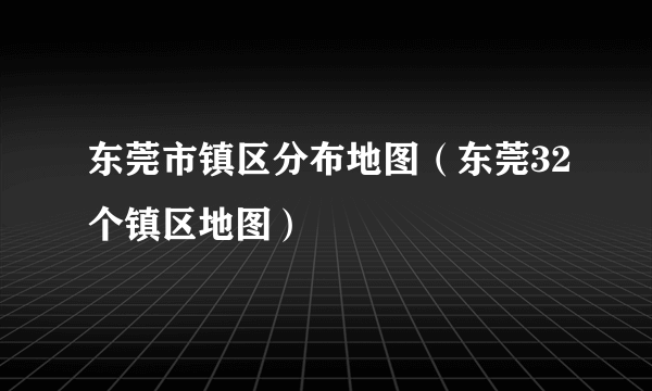 东莞市镇区分布地图（东莞32个镇区地图）