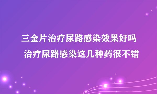 三金片治疗尿路感染效果好吗 治疗尿路感染这几种药很不错