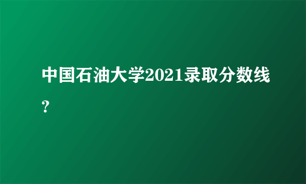 中国石油大学2021录取分数线？