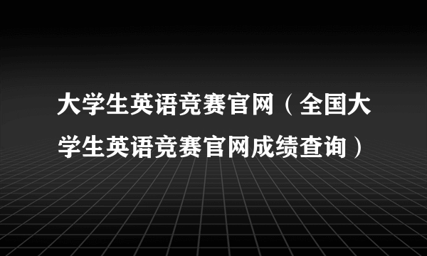 大学生英语竞赛官网（全国大学生英语竞赛官网成绩查询）