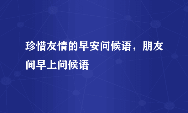 珍惜友情的早安问候语，朋友间早上问候语