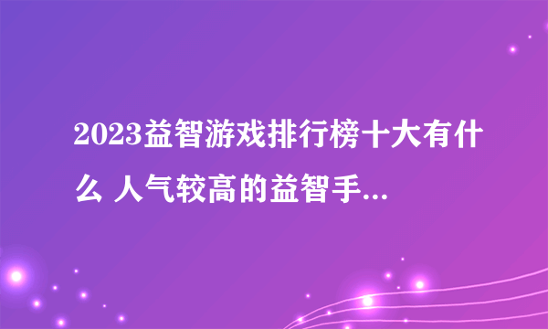 2023益智游戏排行榜十大有什么 人气较高的益智手游top10