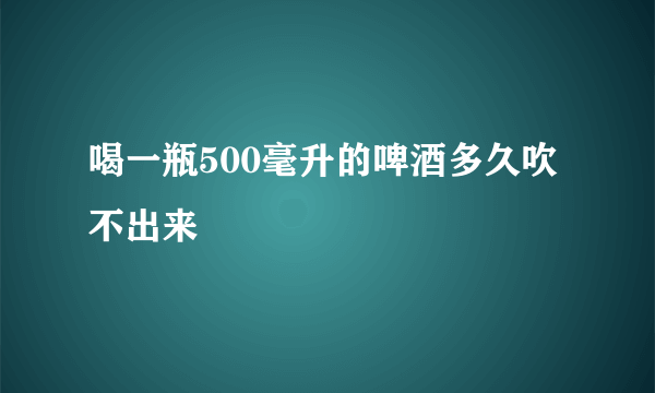 喝一瓶500毫升的啤酒多久吹不出来