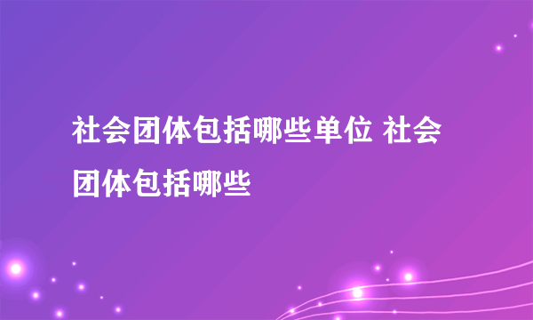 社会团体包括哪些单位 社会团体包括哪些