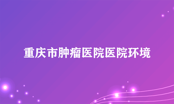 重庆市肿瘤医院医院环境