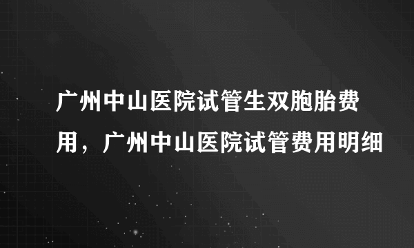 广州中山医院试管生双胞胎费用，广州中山医院试管费用明细