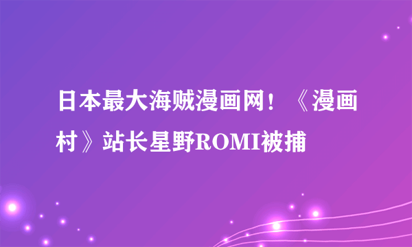 日本最大海贼漫画网！《漫画村》站长星野ROMI被捕