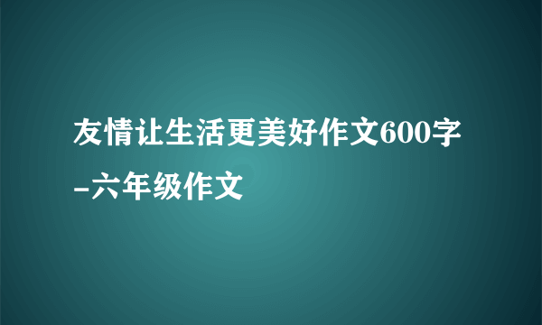 友情让生活更美好作文600字-六年级作文