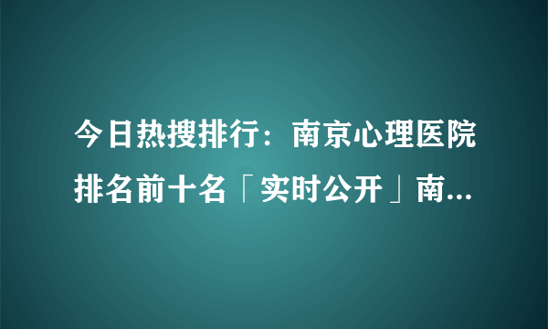 今日热搜排行：南京心理医院排名前十名「实时公开」南京脑康中医医院