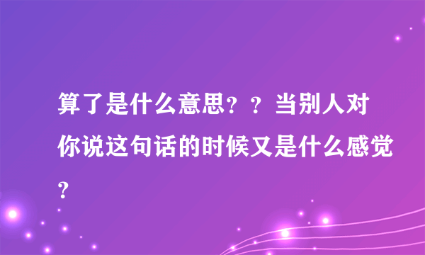 算了是什么意思？？当别人对你说这句话的时候又是什么感觉？