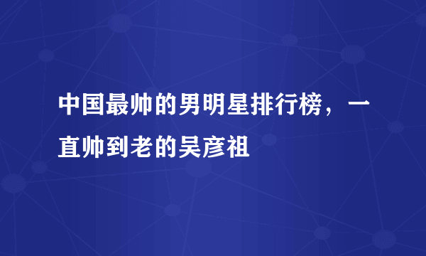 中国最帅的男明星排行榜，一直帅到老的吴彦祖